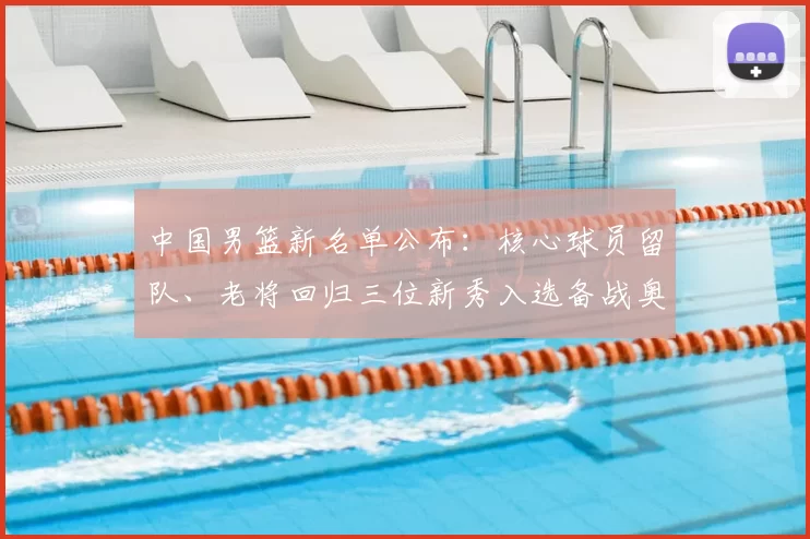 中国男篮新名单公布：核心球员留队、老将回归三位新秀入选备战奥运资格赛