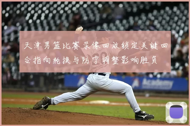 天津男篮比赛录像回放锁定关键回合指向轮换与防守调整影响胜负