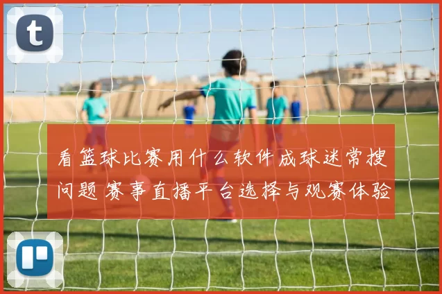 看篮球比赛用什么软件成球迷常搜问题 赛事直播平台选择与观赛体验成关注重点
