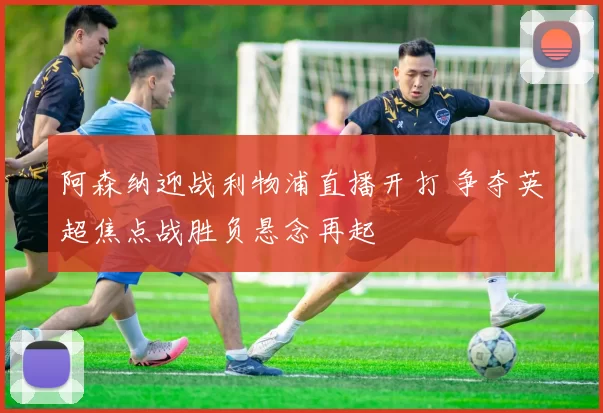 阿森纳迎战利物浦直播开打 争夺英超焦点战胜负悬念再起