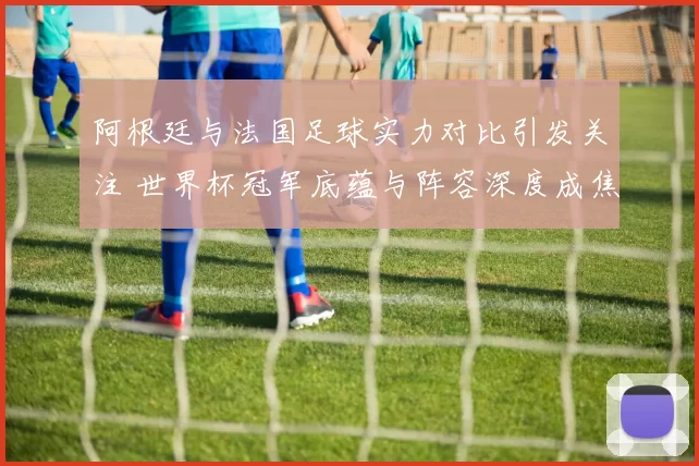 阿根廷与法国足球实力对比引发关注 世界杯冠军底蕴与阵容深度成焦点