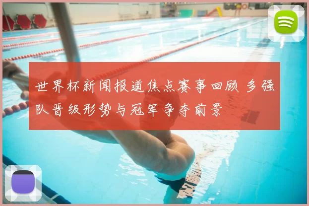 世界杯新闻报道焦点赛事回顾 多强队晋级形势与冠军争夺前景