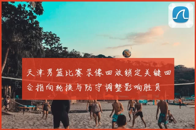 天津男篮比赛录像回放锁定关键回合指向轮换与防守调整影响胜负