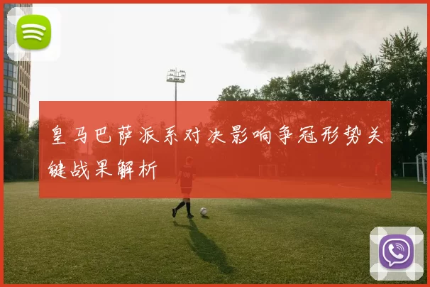 皇马巴萨派系对决影响争冠形势关键战果解析