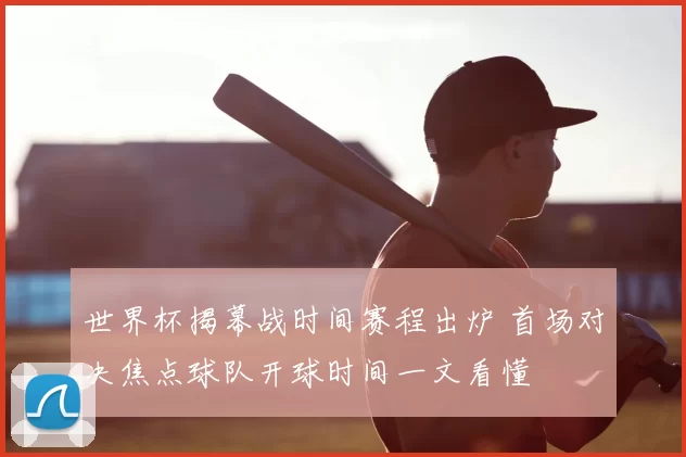 世界杯揭幕战时间赛程出炉 首场对决焦点球队开球时间一文看懂