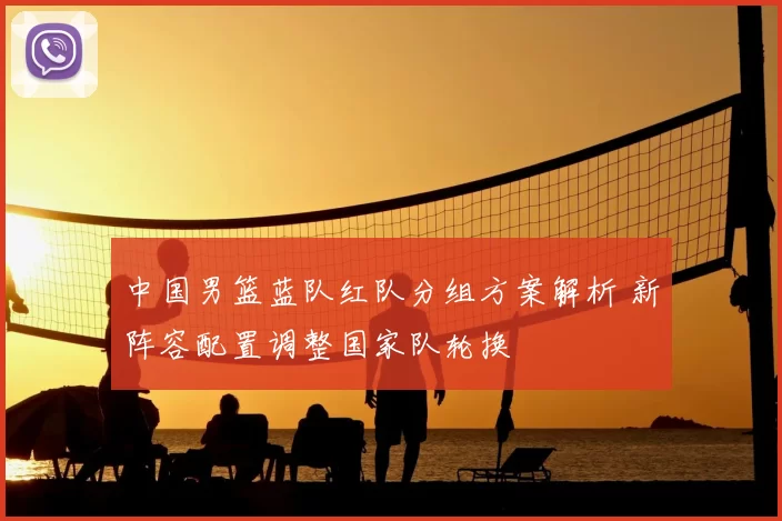 中国男篮蓝队红队分组方案解析 新阵容配置调整国家队轮换