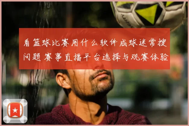 看篮球比赛用什么软件成球迷常搜问题 赛事直播平台选择与观赛体验成关注重点