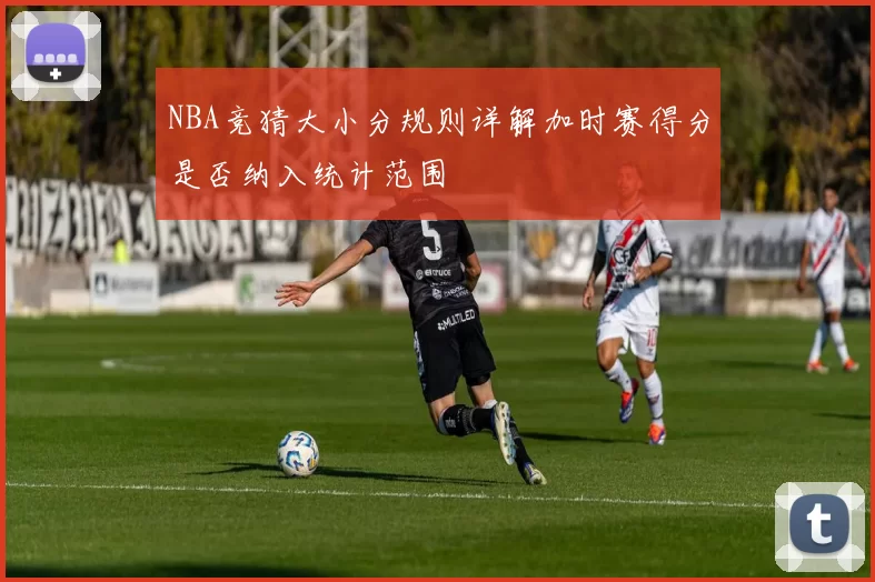 NBA竞猜大小分规则详解加时赛得分是否纳入统计范围