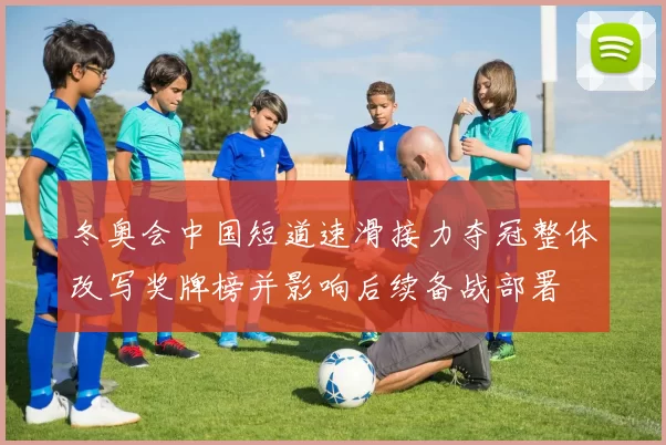 冬奥会中国短道速滑接力夺冠整体改写奖牌榜并影响后续备战部署