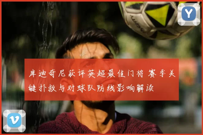 库迪奇尼获评英超最佳门将 赛季关键扑救与对球队防线影响解读