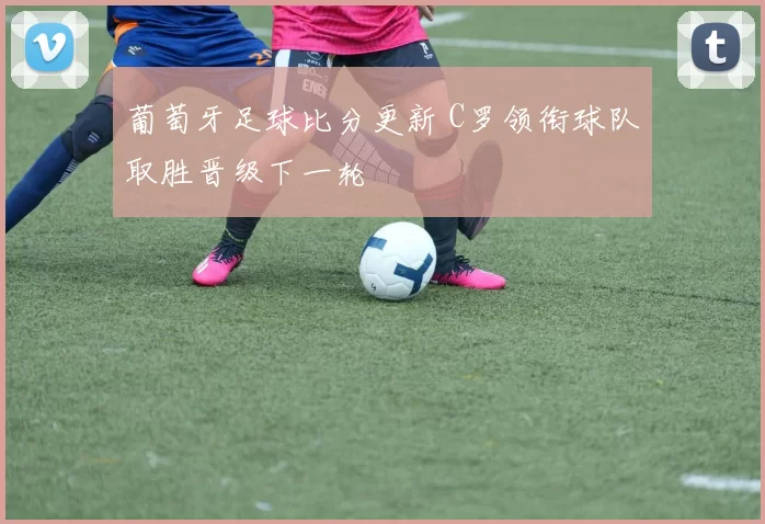 葡萄牙足球比分更新 C罗领衔球队取胜晋级下一轮