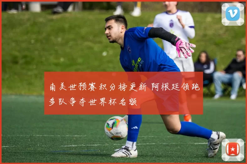 南美世预赛积分榜更新 阿根廷领跑多队争夺世界杯名额