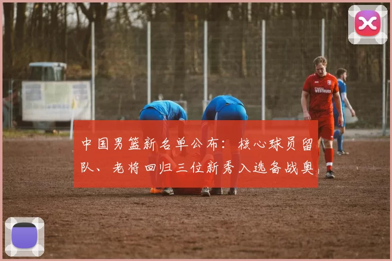 中国男篮新名单公布：核心球员留队、老将回归三位新秀入选备战奥运资格赛