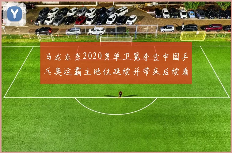 马龙东京2020男单卫冕夺金中国乒乓奥运霸主地位延续并带来后续看点