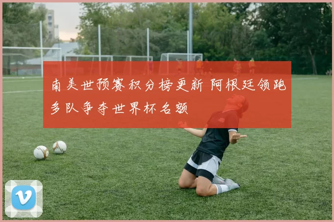 南美世预赛积分榜更新 阿根廷领跑多队争夺世界杯名额