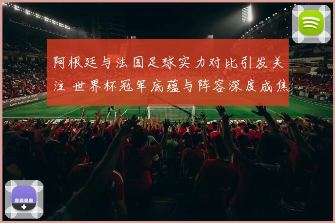 阿根廷与法国足球实力对比引发关注 世界杯冠军底蕴与阵容深度成焦点