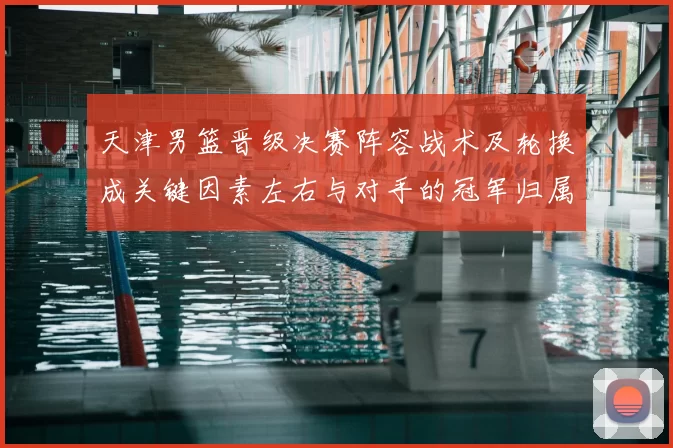 天津男篮晋级决赛阵容战术及轮换成关键因素左右与对手的冠军归属