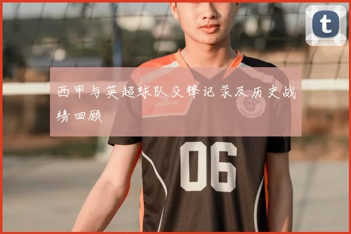 西甲与英超球队交锋记录及历史战绩回顾