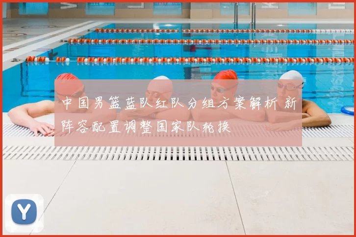 中国男篮蓝队红队分组方案解析 新阵容配置调整国家队轮换