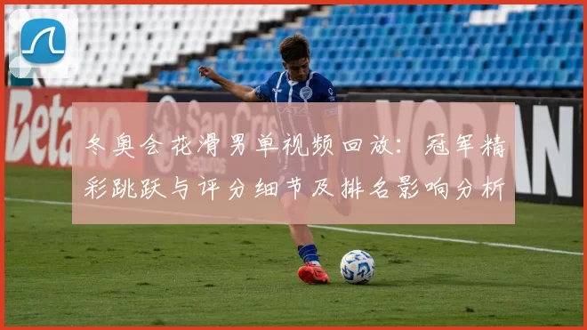 冬奥会花滑男单视频回放：冠军精彩跳跃与评分细节及排名影响分析