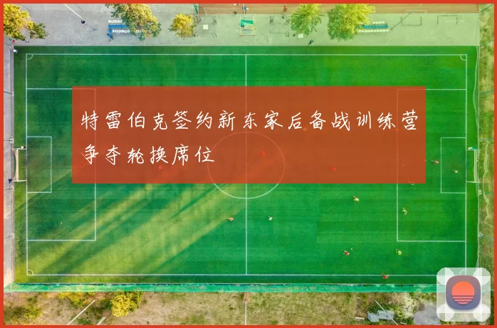 特雷伯克签约新东家后备战训练营争夺轮换席位