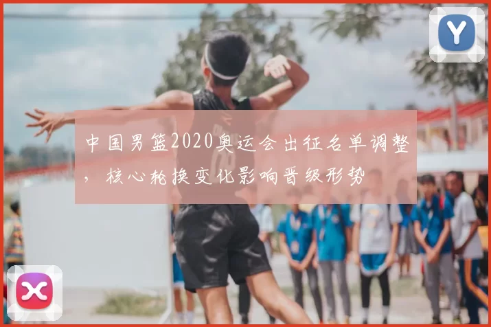 中国男篮2020奥运会出征名单调整，核心轮换变化影响晋级形势