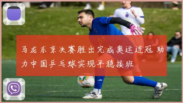 马龙东京决赛胜出完成奥运连冠 助力中国乒乓球实现平稳接班