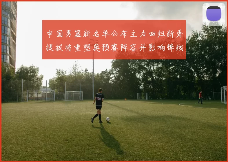 中国男篮新名单公布主力回归新秀提拔将重塑奥预赛阵容并影响锋线轮换