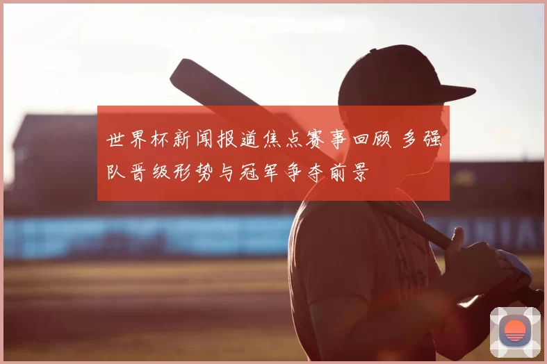 世界杯新闻报道焦点赛事回顾 多强队晋级形势与冠军争夺前景