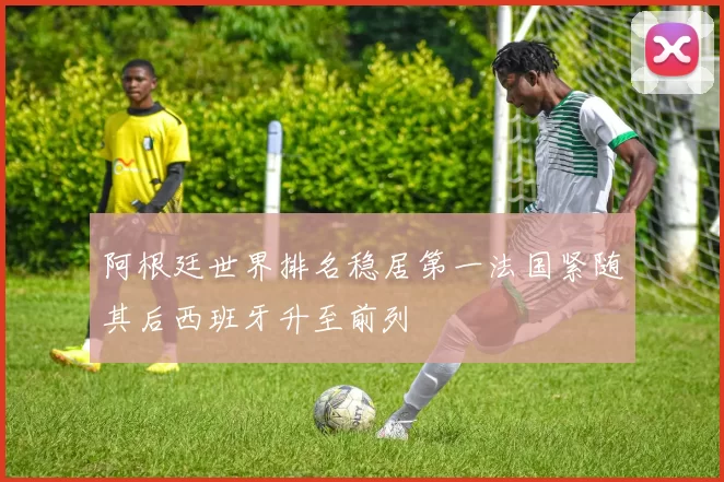 阿根廷世界排名稳居第一法国紧随其后西班牙升至前列