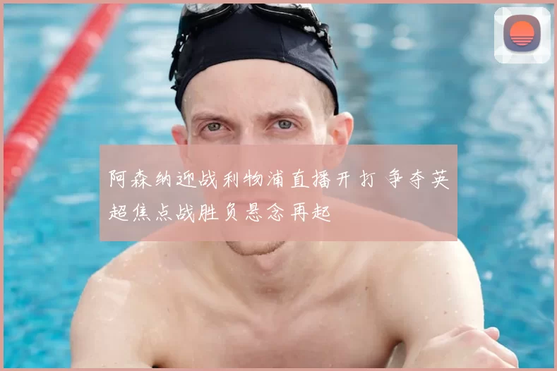 阿森纳迎战利物浦直播开打 争夺英超焦点战胜负悬念再起