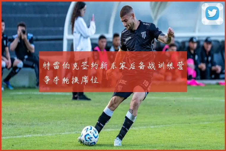 特雷伯克签约新东家后备战训练营争夺轮换席位