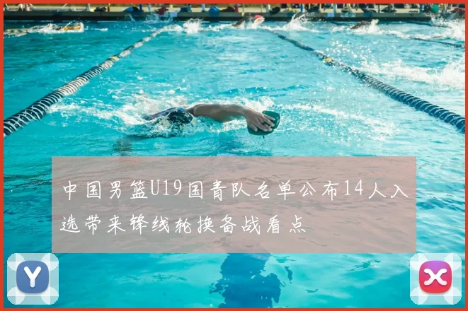 中国男篮U19国青队名单公布14人入选带来锋线轮换备战看点
