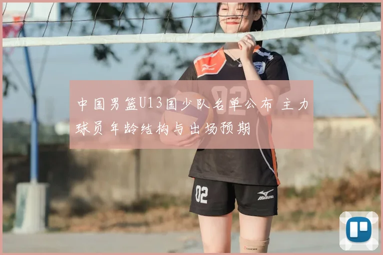 中国男篮U13国少队名单公布 主力球员年龄结构与出场预期