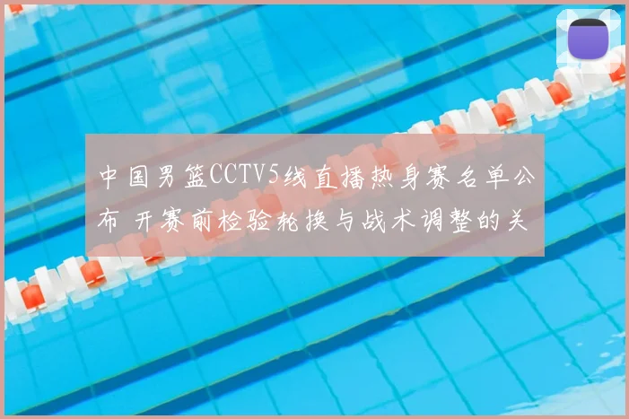 中国男篮CCTV5线直播热身赛名单公布 开赛前检验轮换与战术调整的关键看点