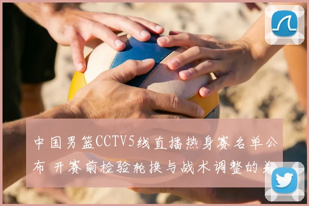 中国男篮CCTV5线直播热身赛名单公布 开赛前检验轮换与战术调整的关键看点