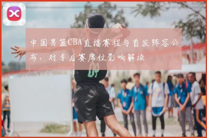 中国男篮CBA直播赛程与首发阵容公布，对季后赛席位影响解读