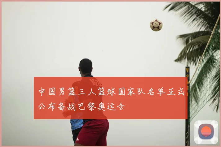 中国男篮三人篮球国家队名单正式公布备战巴黎奥运会
