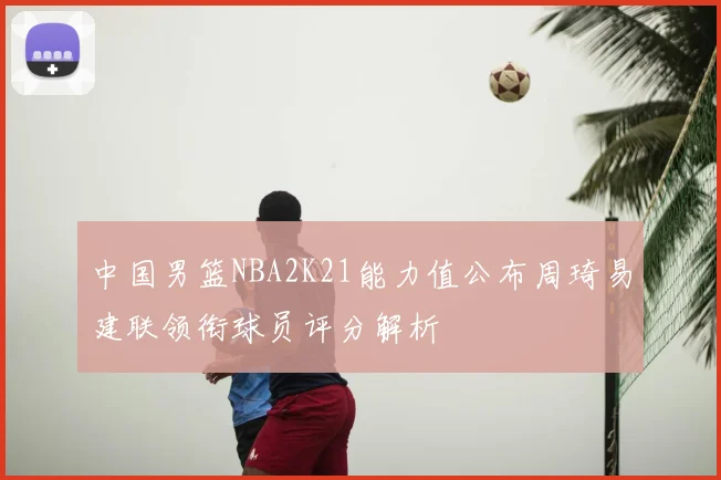 中国男篮NBA2K21能力值公布周琦易建联领衔球员评分解析