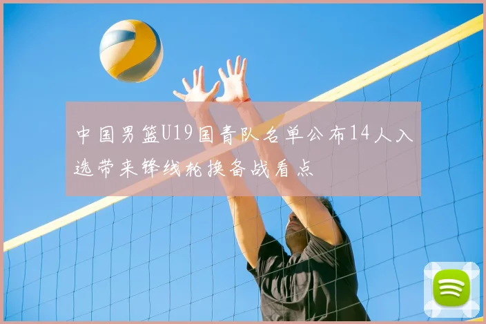中国男篮U19国青队名单公布14人入选带来锋线轮换备战看点