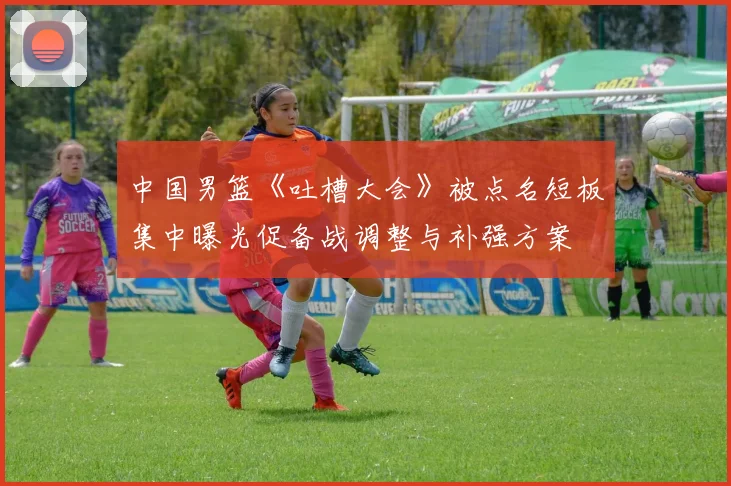中国男篮《吐槽大会》被点名短板集中曝光促备战调整与补强方案