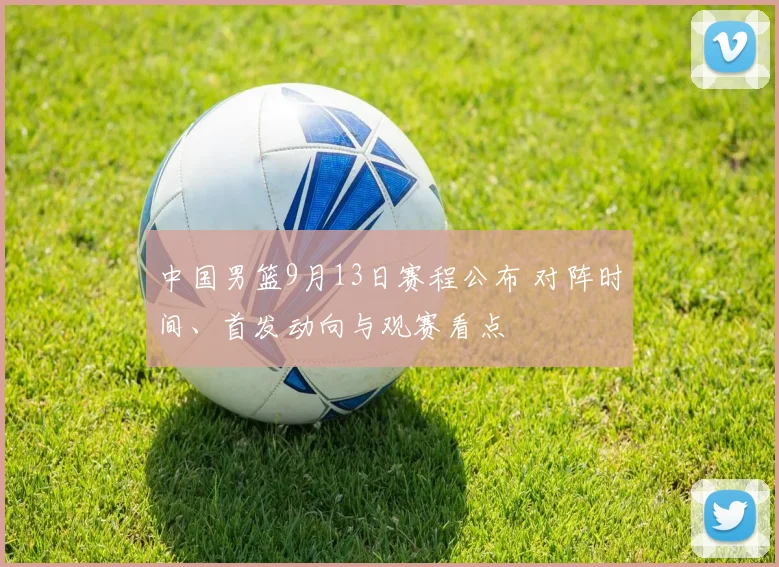 中国男篮9月13日赛程公布 对阵时间、首发动向与观赛看点